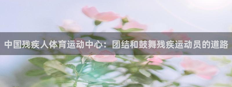 球速体育：中国残疾人体育运动中心：团结和鼓舞残疾运动员的道路